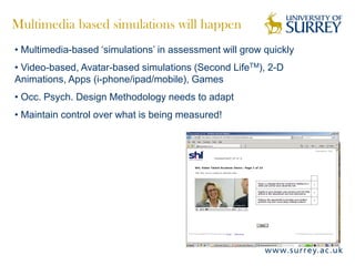 Multimedia based simulations will happen
• Multimedia-based ‘simulations’ in assessment will grow quickly
• Video-based, Avatar-based simulations (Second LifeTM), 2-D
Animations, Apps (i-phone/ipad/mobile), Games
• Occ. Psych. Design Methodology needs to adapt
• Maintain control over what is being measured!
 