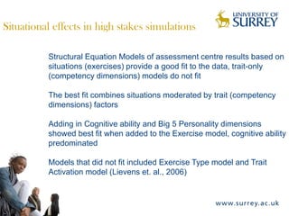 Situational effects in high stakes simulations

          Structural Equation Models of assessment centre results based on
          situations (exercises) provide a good fit to the data, trait-only
          (competency dimensions) models do not fit

          The best fit combines situations moderated by trait (competency
          dimensions) factors

          Adding in Cognitive ability and Big 5 Personality dimensions
          showed best fit when added to the Exercise model, cognitive ability
          predominated

          Models that did not fit included Exercise Type model and Trait
          Activation model (Lievens et. al., 2006)
 