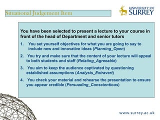 Situational Judgement Item

     You have been selected to present a lecture to your course in
     front of the head of Department and senior tutors
     1.   You set yourself objectives for what you are going to say to
          include new and innovative ideas (Planning_Open)
     2. You try and make sure that the content of your lecture will appeal
        to both students and staff (Relating_Agreeable)
     3. You aim to keep the audience captivated by questioning
        established assumptions (Analysis_Extravert)
     4. You check your material and rehearse the presentation to ensure
        you appear credible (Persuading_Conscientious)
 