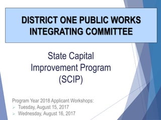 State Capital
Improvement Program
(SCIP)
DISTRICT ONE PUBLIC WORKS
INTEGRATING COMMITTEE
Program Year 2018 Applicant Workshops:
 Tuesday, August 15, 2017
 Wednesday, August 16, 2017
 