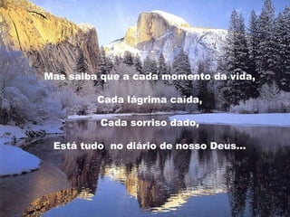 Mas saiba que a cada momento da vida,
Cada lágrima caída,
Cada sorriso dado,
Está tudo no diário de nosso Deus…