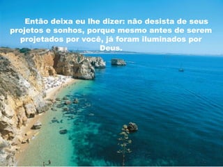 Então deixa eu lhe dizer: não desista de seus 
projetos e sonhos, porque mesmo antes de serem 
projetados por você, já foram iluminados por 
Deus. 
 
