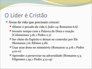 O Líder é Cristão
Áreas da vida que precisam crescer:
Afastar o pecado da vida (1 João 1.9; Romanos 6.6)
Investir tempo com a Palavra de Deus e oração
(Colossenses 3.16; 1 Pedro 2.2)
Ser cheio do Espírito e deixar-se controlar por Ele
(Romanos 7.6; Efésios 5.18)
Usar seus dons no ministério (Romanos 12.3-8; 1 Pedro
4.10-11)
Aprender a perseverar na adversidade (Romanos 5.3;
Filipenses 1.29; 1 Pedro 4.12-14)
 