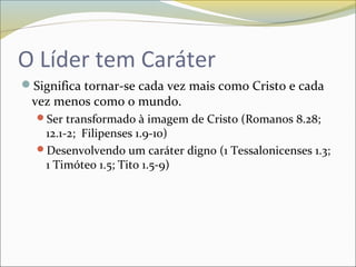 O Líder tem Caráter
Significa tornar-se cada vez mais como Cristo e cada
vez menos como o mundo.
Ser transformado à imagem de Cristo (Romanos 8.28;
12.1-2; Filipenses 1.9-10)
Desenvolvendo um caráter digno (1 Tessalonicenses 1.3;
1 Timóteo 1.5; Tito 1.5-9)
 