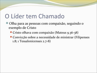 O Líder tem Chamado
Olha para as pessoas com compaixão, seguindo o
exemplo de Cristo
Cristo olhava com compaixão (Mateus 9.36-38)
Convicção sobre a necessidade de ministrar (Filipenses
1.8; 1 Tessalonicenses 2.7-8)
 