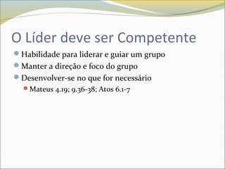 O Líder deve ser Competente
Habilidade para liderar e guiar um grupo
Manter a direção e foco do grupo
Desenvolver-se no que for necessário
Mateus 4.19; 9.36-38; Atos 6.1-7
 