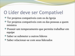 O Líder deve ser Compatível
Ter projetos compatíveis com os da Igreja
Ter projetos compatíveis com os das pessoas a quem
ministra
Possuir um temperamento que permita trabalhar em
equipe
Saber se submeter a outros líderes
Saber relacionar-se com seus liderados
 
