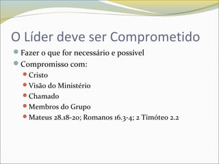 O Líder deve ser Comprometido
Fazer o que for necessário e possível
Compromisso com:
Cristo
Visão do Ministério
Chamado
Membros do Grupo
Mateus 28.18-20; Romanos 16.3-4; 2 Timóteo 2.2
 