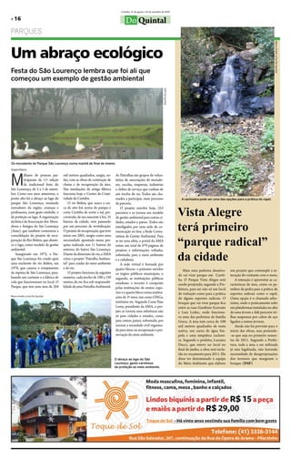 Curitiba, 25 de agosto a 25 de setembro de 2010

» 16                                                                               Do Quintal
ParqueS




                                                                                                                                                                                                              Marco André Lima/Do Quintal
Um abraço ecológico
Festa do São Lourenço lembra que foi ali que
começou um exemplo de gestão ambiental




Os moradores do Parque São Lourenço numa manhã de final de inveno.                                                      DSF/Do Quintal

Ângela Ribeiro




M
          ilhares de pessoas par-    mil metros quadrados, surgiu, en-     As Patrulhas são grupos de volun-
          ticiparam da 11ª edição    tão, com as obras de contenção de     tários de associações de morado-
          da tradicional festa do    cheias e de recuperação da área.      res, escolas, empresas, indústrias
São lourenço, de 3 a 5 de setem-     Nas instalações da antiga fábrica     e clubes de serviço que cuidam de
bro. Como nos anos anteriores, o     funciona hoje o Centro de Criati-     um trecho de rio. todos são cha-
ponto alto foi o abraço ao lago do   vidade de Curitiba.                   mados a participar, num processo                                A cachoeira pode ser uma das opções para a prática do rapel.
parque São lourenço, reunindo            o rio belém, que nasce a cer-     de parceria.

                                                                                                                                         Vista Alegre
moradores da região, crianças e      ca de oito km acima do parque e           o projeto envolve hoje, 253
professores, num gesto simbólic o    corta Curitiba de norte a sul, per-   parceiros e se tornou um modelo
de proteção ao lago. A organização   correndo, de sua nascente à foz, 35   de gestão ambiental para outras ci-


                                                                                                                                         terá primeiro
da festa é da Associação dos Mora-   bairros da cidade, vem passando       dades, estados e países. todos são
dores e Amigos do São lourenço       por um processo de revitalização.     interligados por uma rede de co-
(Ama), que também comemora a         o projeto de recuperação, que teve    municação on line, a Rede Comu-


                                                                                                                                         “parque radical”
consolidação do projeto de recu-     início em 2001, surgiu como uma       nitária de Gestão Ambiental. Para
peração do Rio belém, que abaste-    necessidade apontada numa pes-        se ter uma idéia, o portal da AMA
ce o lago, como modelo de gestão     quisa realizada nos 11 bairros do     reúne um total de 679 páginas de
ambiental.                           entorno do bairro São lourenço.

                                                                                                                                         da cidade
                                                                           projetos e informações voltadas,
    Inaugurado em 1972, o Par-       Diante da dimensão do rio, a AMA      sobretudo, para o meio ambiente
que São lourenço foi criado após     criou o projeto “Patrulha Ambien-     e a cidadania.
uma enchente do rio belém, em        tal” para cuidar do meio ambiente         A rede virtual é formada por
1970, que causou o rompimento        e do rio.                             quatro blocos: o primeiro envolve                                 Mais uma pedreira desativa-      um projeto que contemple a in-
da represa de São lourenço, para-        o projeto funciona da seguinte    os órgãos públicos municipais; o                              da vai virar parque em Curiti-       teração do visitante com o meio.
lisando um curtume e a fabrica de    maneira: cada trecho de 100 a 150     segundo, as instituições públicas                             ba. o Parque Vista Alegre está           A intenção é aproveitar as ca-
cola que funcionavam no local. o     metros do rio fica sob responsabi-    estaduais; o terceiro é composto                              sendo projetado, segundo a Pre-      racteríscas da área, como os pa-
Parque, que tem uma área de 204      lidade de uma Patrulha Ambiental.     pelas instituições de ensino supe-                            feitura, para ser não só um local    redões de pedra para a prática de
                                                                           rior e o quarto bloco reúne institui-                         de visitação como para a prática     esportes radicais como o rapel.
Marco André Lima/Do Quintal                                                ções do 3º setor, tais como oNGs,                             de alguns esportes radicais. o       outra opção é o chamado arbo-
                                                                           institutos etc. Segundo Cesar Paes                            bosque que vai virar parque fica     rismo, onde o praticamente sobe
                                                                           leme, presidente da AMA, o pro-                               entre as ruas Gardênio Scorzato      em plataformas instaladas no alto
                                                                           jeto se tornou uma referência não                             e luiz leduc, onde funciona-         de uma árvore e dali percorre tri-
                                                                           só para cidades e estados, como                               va uma das pedreiras da família      lhas suspensas por cabos de aço
                                                                           para outros países, sobretudo, por                            Greca. A área tem cerca de 100       ligados a outras árvores.
                                                                           acionar a sociedade civil organiza-                           mil metros quadrados de mata             Ainda não há previsão para o
                                                                           da para atuar na recuperação e pre-                           nativa, um curso de água lím-        início das obras, mas pretende-
                                                                           servação do meio ambiente.                                    pida e uma simpática cachoei-        -se que seja no primeiro semes-
                                                                                                                                         ra. Segundo o prefeito, luciano      tre de 2011. Segundo a Prefei-
                                                                                                                                         Ducci, que esteve no local no        tura, toda a área a ser utilizada
                                                                                                                                         final de junho, a obra será inclu-   já esta legalizada, não havendo
                                                                                                                                         ída no orçamento para 2011. ele      necessidade de desapropriações
                                                                           O abraço ao lago do São                                       disse ter determinado à equipe       dos terrenos que margeiam o
                                                                           Lourenço: gesto carinhoso                                     do Meio Ambiente que elabore         bosque. (DSF)
                                                                           de proteção ao meio ambiente.
 