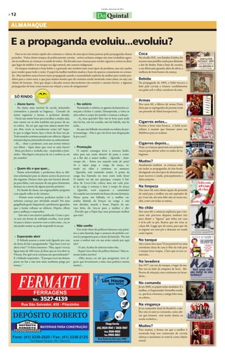 Curitiba, abril/maio de 2011

» 12                                                                             Do Quintal
 ALMANAQUE


 E a propaganda evoluiu...evoluiu?
    Para se ter um retrato rápido dos costumes e valores de uma época basta passear pelas propagandas desses       Coca
 períodos. Vistos destes tempos de politicamente correto, certos reclames antigos são uma verdadeira agres-        No sécullo XIX, nos Estados Unidos, fez
 são às mulheres, às crianças e à saúde de todos. Há décadas usar crianças para vender cigarros e armas ou dizer   sucesso uma pastilha usada para diminuir
 que lugar de mulher é no tanque era algo natural, não causava indignação.                                         a dor de dentes. Feita à base de cocaína,
    Os tempos mudaram e hoje bebês e a gurizada não vendem mais esses tipos de produtos, mas são usados            o seu fabricante garantia além de alívio, a
 para vender quase tudo o resto. O papel da mulher também mudou e hoje ela aparece comumente no coman-             melhora do bom humor da criança.
 do. Mas também nunca houve tanta propaganda usando a sensualidade explícita da mulher para vender pro-
 dutos para o outro sexo, o que para muitos mostra que ela continua sendo mostrada como antes, ou seja, um         Bebida
 objeto do homem. Será que daqui a décadas nossos descendentes não sentirão o mesmo horror a algumas               Na propaganda de 1905, o bebê trocava o
 propagandas de hoje como temos em relação a essas de antigamente?                                                 leite pela cerveja e tomava candidamente
                                                                                                                   uns goles sob o olhar carinhoso da mãe.

   SÓ RINDO
                                                                                                                   Armas
   » Aluno burro                                            » No velório                                           Nos anos 60, a fábrica de armas Daisy
     Na classe mais terrível da escola, Joãozinho              Terminado o velório, os agentes da funerária co-    dizia que as espingardas de pressão eram
  comandava a piazada na bagunça. Cansado de               meçam a fechar o caixão. Desesperada, a viúva se        um presente de Natal inesquecível...
  tentar organizar a turma, o professor desafia:           atira sobre o corpo do marido e começa a soluçar:
  - Vocês são muito bons pra avacalhar a minha aula,           - Ai, meu querido! Eles vão te levar para onde
  mas vamos ver se têm também um pouco de au-              não há luz, não há comida, não há bebida, não há        Cigarros antes...
  to-crítica. Eu sei que aqui tem alunos muito bur-        nada...                                                 Prestes a levar uma bronca, o bebê acon-
  ros. Mas vocês se reconhecem como tal? Aque-                 Ao que um bêbado encostado na soleira da por-       selhava à mamãe que fumasse antes um
  le que se julgar burro, faça o favor de ficar em pé.     ta resmunga: - Não é que vão levar esse desgraçado      Malrboro para se acalmar.
  Todo mundo continua sentado, em silêncio. Alguns         lá pra casa!!.
  minutos depois, Joãozinho levanta-se, solenemente.
  - Ah... - disse o professor, com um sorriso irônico                                                              Cigarros depois...
  nos lábios - Quer dizer que você se acha burro?           » Promoção                                             Hoje, as crianças aparecem nos próprios
  - Bem, pra dizer a verdade, não. - respondeu o João-        O sujeito consegue levar a morena lindís-            maços para alertar sobre os males do ta-
  zinho - Mas fiquei com pena de ver o senhor aí, em       sima para um canto deserto da praia e come-             bagismo.
  pé, sozinho!                                             ça a lhe dar o maior malho. - Querido - inter-
                                                           rompe ela. - Estou me sujando toda de areia!            Mudou?
                                                           Aí o rapaz pega a canga da moça, es-                    Atualmente também as crianças estão
   » Quem diz o que quer...                                tende no chão e continua os amassos.                    em todas as propagandas de fast-foods,
      Numa universidade, a professora dava as últi-        - Querido, está ventando muito. A ponta da              divulgando um dos tipos de alimentação
  mas orientações para os alunos acerca da prova no        canga fica batendo no meu rosto toda hora!              mais nocivos à saúde, principalmente a
  dia seguinte. Deixou claro que não haveria descul-       O sujeito vai até um quiosque, compra 4 lati-           delas próprias.
  pa para faltas, com exceção de um grave ferimento,       nhas de Coca-Cola, coloca uma em cada pon-
  doença ou a morte de algum parente próximo.              ta da canga e começa a tirar a roupa da moça.           Na limpeza
      Do fundo da classe, um engraçadinho pergunta         - Querido, você esqueceu a camisinha!                   Nos anos 50, uma ótima opção de presente
  com aquele velho ar de cinismo:                          Aí o sujeito sai correndo em busca de uma farmácia.     de natal para a mulher era um aspirador de
      - Dentre esses motivos, podemos incluir o de         Nisso, passa um bêbado, vê a mulher nu-                 pó. Com ele, ela seria feliz não só nessa ma-
  extremo cansaço por atividade sexual? Foi uma            azinha deitada de bruços na canga e não                 nhã, como em todas as outras...
  gargalhada geral. Impassível, a professora aguardou      tem dúvidas, manda a brasa. Depois do ser-
  que a turma voltasse ao silêncio. Depois, olhou          viço feito, ele vira-se para a mulher e diz:            No chão
  para o palhaço e respondeu:                              - Duvido que a Pepsi faça uma promoção melhor           Nos anos 60, o anúncio explicava que o ho-
      - Isto não é um motivo justificado. Como a pro-      que esta!                                               mem não precisou disparar nenhum tiro
  va será em forma de múltipla escolha, você pode                                                                  para abater a “tigresa” que tinha em casa
  vir para a classe e escrever com a outra mão... ou, se                                                           e tê-la sob os pés. Bastou que ela visse as
  não puder sentar-se, pode respondê-la em pé.              » Não confio                                           calças Mr. Leggs que ele usava, para que ela
                                                              Um avião cheio de políticos famosos caiu próxi-      se jogasse aos seus pés e deixasse ser usada
                                                           mo a uma fazenda, logo o assessor do prefeito cor-      como tapete.
   » Esperando abrir                                       reu lá e perguntou para o dono da fazenda: -Por um
     O bêbado passou a noite toda ligando pra casa         acaso o senhor não viu um avião caindo por aqui         No tanque
  do dono do bar e perguntando: “Que hora você vai         não?                                                    Até o início dos anos 70 era possível ver uma
  abrir o bar?” O dono estourou: “Mas, rapaz! você ja         - Vi sim. Acabei de enterrar todos eles.             sorridente dona de casa ir feliz da vida para
  ligou mais de 100 vezes. Já disse que só vou abrir as       - Rapaz! tava cheio de político famoso ! Mas es-     o tanque lavar roupas. Claro que só nos co-
  9 horas. Por quê você continua me aporrinhando?”         tavam todos mortos?                                     merciais...
  E o bêbado respondeu : “É porque você me deixou             - Olha moço, eu até que perguntei, teve al-
  preso no bar e não tem mais nenhuma pinga pra            guns que levantaram a mão, mas político mente           Na lavadora
  tomar...”                                                muito!...                                               Em 1977, em vez do tanque, o lugar da mu-
                                                                                                                   lher era ao lado da máquina de lavar. Me-
                                                                                                                   lhorou de situação, mas continuou na lavan-
                                                                                                                   deria...

                                                                                                                   No comando
                                                                                                                   Já em 2008, os papéis estão mudados. É a
                                                                                                                   mulher, a Chapeuzinho Vermelho mode-
                                                                                                                   ra, que leva o homem, o antigo lobo mau,
                                                                                                                   na coleira...

                                                                                                                   Na vingança
                                                                                                                   Já na campanha atual da Bombril, a mu-
                                                                                                                   lher não só está no comando, como afir-
                                                                                                                   ma que homem está muito abaixo na
                                                                                                                   escala evolutiva...

                                                                                                                   Mudou?
                                                                                                                   Para muitos, a forma em que a mulher é
                                                                                                                   mostrada hoje nos comerciais de cerveja
                                                                                                                   reforça o machismo ao tratá-la como objeto
                                                                                                                   sexual.
 
