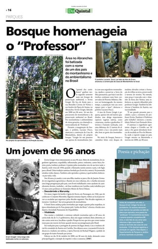 Curitiba, dezembro de 2010

» 16                                                                                 Do Quintal
PARQUES



Bosque homenageia
o “Professor”
                                                                                                                                                                              Lucila Guimarães/SMCS




                                                    Marco André Lima/Do Quintal

                                                                                  Área no Abranches
                                                                                  foi batizada
                                                                                  com o nome
                                                                                  de um dos pais
                                                                                  do montanhismo e
                                                                                  do ambientalismo
                                                                                                                        O prefeito, Luciano Ducci, ao lado da foto de Erwin,
                                                                                  no Brasil                             anunciou a construção da Casa do Montanhista no local.




                                                                                  O
                                                                                                “quintal dos curiti-    to com seus seguidores montanhis-     madeira elevados evitam a forma-
                                                                                                banos” ganhou nes-      tas, ajudou a preservar a Serra do    ção de trilhas na terra, preservando
                                                                                                te segundo semestre     Mar paranaense, que hoje é um dos     o terreno de erosões. Na entrada,
                                                                                                mais um bosque de       trechos contínuos mais bem con-       uma praça é marcada com o dese-
                                                                                  preservação ambiental, o Erwin        servados de Floresta Atlântica. Me-   nho da Rosa dos Ventos, uma re-
                                                                                  Grogër. Ele fica de frente para a     rece ser homenageado. Ao mesmo        ferência ao esporte difundido pelo
                                                                                  rua Benedito Correia de Freitas e     tempo, a população tem um novo        professor Grogër. Também há refe-
                                                                                  aos fundos da Ópera de Arame, no      espaço para o lazer”, destacou o      rências à bandeira da Áustria, sua
                                                                                  Abranches. Erwin Grogër, falecido     prefeito Luciano Ducci.               nacionalidade.
                                                                                  em 2008 aos 96 anos, foi um dos          A área do Erwin Grogër é pe-           “É um grande presente para a
                                                                                  precursores do montanhismo e da       quena, apenas três mil metros qua-    cidade e para a memória do pro-
                                                                                  preservação ambiental no Brasil.      drados, mas abriga importantes        fessor Erwin. Parabéns à Prefeitura
                                                                                  Por montanhistas e ambientalistas     espécies vegetais nativas, como       pelo trabalho”, declarou o monta-
                                                                                  de várias gerações, era chamado re-   canjeranas, canelas e guabirobas. O   nhista Nelson Luiz Penteado Alves.
                                                                                  verencialmente de “Professor”.        terreno é bastante inclinado, com         O austríaco e engenheiro agrô-
                                                                                     Durante a inauguração do bos-      uma diferença de 12 metros de al-     nomo chegou a Curitiba aos 26
                                                                                  que, o prefeito, Luciano Ducci,       tura entre a rua e seu ponto mais     anos, e foi quem introduziu técni-
                                                                                  anunciou a construção da Casa do      alto, bem ao gosto dos montanhis-     cas de escalada no Pico do Marum-
                                                                                  Montanhista, dentro do próprio        tas.                                  bi, onde o esporte surgiu no país.
                                                                                  bosque. “Grogër foi um pioneiro          No meio do bosque, bancos e        Grogër morava na Barreirinha e
No projeto foi aproveitada a inclinação da área .                                 não apenas do montanhismo. Jun-       caminhos feitos com deques de         morreu em 2008, aos 96 anos.




Um jovem de 96 anos                                                                                                                                  Poesia e pichação
                                                                                                                                                                                       DSF/Do Quintal

                                                  Erwin Groger viveu intensamente os seus 96 anos. Além de montanhista, foi en-
                                              genheiro agrônomo, orquidófilo, reflorestador, pintor, violonista, cantor lírico, fer-
                                              reiro, poeta, tradutor, professor. A paixão pelas montanhas veio de sua terra natal, a
                                              Áustria, onde viveu até 1938, quando a Alemanha nazista anexou o país, e ele fugiu
                                              para o Brasil. Outra tradição austríaca herdada por Erwin foi a música. Na juventude
                                              estudou violão clássico. Também cedo aprendeu a pintura, à qual também dedicou-
                                              -se por toda a vida.
                                                  Aos 26 anos, já casado e com uma filha, mudou-se para o Rio de Janeiro. Forma-
                                              do em engenharia agronômica e fluente em cinco idiomas, ele e a família iniciaram
                                              uma longa peregrinação pelo país, com Erwin trabalhando como ajudante de cami-
                                              nhoneiro, ferreiro, vendedor..., até fixar residência em Curitiba, onde trabalhou por
                                              15 anos como professor no Seminário Menor de Nova Orleans.
                                               » Descobrindo o marumby
                                                  Foi numa viagem da família à Igreja do Rocio, em Paranaguá, em 1946, que ele
                                              conheceu o Conjunto Marumby. Algumas semanas depois, voltava ao local para ini-
                                              ciar as escaladas que seguiriam pelas décadas seguintes. Nas décadas seguintes, se
                                              tornaria o “professor” das novas gerações de montanhistas.                                               Antes de completar um mês, o
                                                  E foram dessa andança pelas montanhas que surgiu a paixão pelas orquídeas, na                        Bosque Erwin Gröger foi alvo de
                                              época abundantes por lá. Essa paixão pela “rainha das flores” o levaria a fundar anos                    pichadores. Os autores deixaram
                                              depois a Sociedade Paranaense de Orquidófilos.                                                           suas marcas nas paredes ao lado da
                                               » Vitalidade                                                                                            placa que reproduz uma poesia do
                                                  Para manter a vitalidade e continuar subindo montanhas após os 80 anos, ele                          “professor” O montanhista escreveu
                                                                                                                                                                   .
                                              corria todo dia de 3 a 5 quilômetros, dizia não seguir nenhuma dieta alimentar, só                       o poema quando completava 88
                                              não comia carne seca, bacalhau e quiabo. Porque foi isso que teve que comer muitas                       anos, e nele fala de seu amor pela
                                              vezes para não morrer de fome quando iniciou sua peregrinação pelo Brasil.                               natureza e liga a sua idade de
                                                  Fez traduções para o português de poemas da língua alemã, e era o tradutor ofi-                      então ao formato das asas de uma
                                                                                                                                                       borboleta. O Do Quintal registrou a
                                              cial do consulado da Áustria em Curitiba. Nos últimos anos, o incansável Erwin de-
                                                                                                                                                       pichação em agosto. Dias depois, o
                                              dicava-se a traduzir, em métrica, a ópera Parcival, de Richard Wagner, a pedido de
                                                                                                                                                       Departamento de Parques e Jardins
                                              um grupo de teatro formado por jovens
                                                                                                                                                       já havia repintado as paredes.
Erwin Grogër: Uma longa vida                      Faleceu no dia 24 de outubro de 2008, aos 96 anos de idade, deixando como
dedicada à arte e à natureza.                 principal legado o exemplo de respeito à vida e à natureza. (DSF)
 