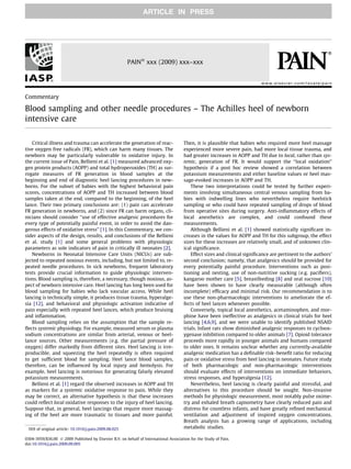 ARTICLE IN PRESS




                                                        PAINÒ xxx (2009) xxx–xxx


                                                                                                                            www.elsevier.com/locate/pain


Commentary

Blood sampling and other needle procedures – The Achilles heel of newborn
intensive care

   Critical illness and trauma can accelerate the generation of reac-                  Then, it is plausible that babies who required more heel massage
tive oxygen free radicals (FR), which can harm many tissues. The                       experienced more severe pain, had more local tissue trauma, and
newborn may be particularly vulnerable to oxidative injury. In                         had greater increases in AOPP and TH due to local, rather than sys-
the current issue of Pain, Bellieni et al. [1] measured advanced oxy-                  temic, generation of FR. It would support the ‘‘local oxidation”
gen protein products (AOPP) and total hydroperoxides (TH) as sur-                      hypothesis if a post hoc review showed a correlation between
rogate measures of FR generation in blood samples at the                               potassium measurements and either baseline values or heel mas-
beginning and end of diagnostic heel lancing procedures in new-                        sage-evoked increases in AOPP and TH.
borns. For the subset of babies with the highest behavioral pain                           These two interpretations could be tested by further experi-
scores, concentrations of AOPP and TH increased between blood                          ments involving simultaneous central venous sampling from ba-
samples taken at the end, compared to the beginning, of the heel                       bies with indwelling lines who nevertheless require heelstick
lance. Their two primary conclusions are: (1) pain can accelerate                      sampling or who could have repeated sampling of drops of blood
FR generation in newborns, and (2) since FR can harm organs, cli-                      from operative sites during surgery. Anti-inﬂammatory effects of
nicians should consider ‘‘use of effective analgesic procedures for                    local anesthetics are complex, and could confound these
every type of potentially painful event, in order to avoid the dan-                    measurements.
gerous effects of oxidative stress” [1]. In this Commentary, we con-                       Although Bellieni et al. [1] showed statistically signiﬁcant in-
sider aspects of the design, results, and conclusions of the Bellieni                  creases in the values for AOPP and TH for this subgroup, the effect
et al. study [1] and some general problems with physiologic                            sizes for these increases are relatively small, and of unknown clin-
parameters as sole indicators of pain in critically ill neonates [2].                  ical signiﬁcance.
   Newborns in Neonatal Intensive Care Units (NICUs) are sub-                              Effect sizes and clinical signiﬁcance are pertinent to the authors’
jected to repeated noxious events, including, but not limited to, re-                  second conclusion; namely, that analgesics should be provided for
peated needle procedures. In sick newborns, frequent laboratory                        every potentially painful procedure. Interventions such as posi-
tests provide crucial information to guide physiologic interven-                       tioning and nesting, use of non-nutritive sucking (e.g. paciﬁers),
tions. Blood sampling is, therefore, a necessary, though noxious, as-                  kangaroo mother care [5], breastfeeding [8] and oral sucrose [10]
pect of newborn intensive care. Heel lancing has long been used for                    have been shown to have clearly measurable (although often
blood sampling for babies who lack vascular access. While heel                         incomplete) efﬁcacy and minimal risk. Our recommendation is to
lancing is technically simple, it produces tissue trauma, hyperalge-                   use these non-pharmacologic interventions to ameliorate the ef-
sia [12], and behavioral and physiologic activation indicative of                      fects of heel lances whenever possible.
pain especially with repeated heel lances, which produce bruising                          Conversely, topical local anesthetics, acetaminophen, and mor-
and inﬂammation.                                                                       phine have been ineffective as analgesics in clinical trials for heel
   Blood sampling relies on the assumption that the sample re-                         lancing [4,6,9], and we were unable to identify published NSAID
ﬂects systemic physiology. For example, measured serum or plasma                       trials. Infant rats show diminished analgesic responses to cycloox-
sodium concentrations are similar from arterial, venous or heel-                       ygenase inhibition compared to older animals [7]. Opioid tolerance
lance sources. Other measurements (e.g. the partial pressure of                        proceeds more rapidly in younger animals and humans compared
oxygen) differ markedly from different sites. Heel lancing is irre-                    to older ones. It remains unclear whether any currently-available
producible, and squeezing the heel repeatedly is often required                        analgesic medication has a deﬁnable risk–beneﬁt ratio for reducing
to get sufﬁcient blood for sampling. Heel lance blood samples,                         pain or oxidative stress from heel lancing in neonates. Future study
therefore, can be inﬂuenced by local injury and hemolysis. For                         of both pharmacologic and non-pharmacologic interventions
example, heel lancing is notorious for generating falsely elevated                     should evaluate effects of interventions on immediate behaviors,
potassium measurements.                                                                stress responses, and hyperalgesia [12].
   Bellieni et al. [1] regard the observed increases in AOPP and TH                        Nevertheless, heel lancing is clearly painful and stressful, and
as markers for a systemic oxidative response to pain. While they                       alternatives to this procedure should be sought. Non-invasive
may be correct, an alternative hypothesis is that these increases                      methods for physiologic measurement, most notably pulse oxime-
could reﬂect local oxidative responses to the injury of heel lancing.                  try and exhaled breath capnometry have clearly reduced pain and
Suppose that, in general, heel lancings that require more massag-                      distress for countless infants, and have greatly reﬁned mechanical
ing of the heel are more traumatic to tissues and more painful.                        ventilation and adjustment of inspired oxygen concentrations.
                                                                                       Breath analysis has a growing range of applications, including
 DOI of original article: 10.1016/j.pain.2009.08.025                                   metabolic studies.

0304-3959/$36.00 Ó 2009 Published by Elsevier B.V. on behalf of International Association for the Study of Pain.
doi:10.1016/j.pain.2009.09.005
 