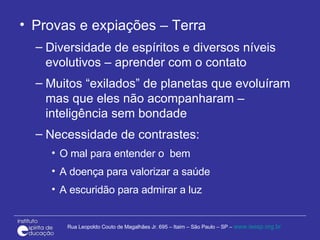 Provas e expiações – Terra Diversidade de espíritos e diversos níveis evolutivos – aprender com o contato Muitos “exilados” de planetas que evoluíram mas que eles não acompanharam – inteligência sem bondade Necessidade de contrastes: O mal para entender o  bem A doença para valorizar a saúde A escuridão para admirar a luz 