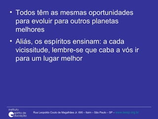 Todos têm as mesmas oportunidades para evoluir para outros planetas melhores Aliás, os espíritos ensinam: a cada vicissitude, lembre-se que caba a vós ir para um lugar melhor 