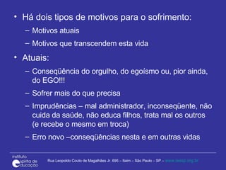 Há dois tipos de motivos para o sofrimento: Motivos atuais Motivos que transcendem esta vida Atuais: Conseqüência do orgulho, do egoísmo ou, pior ainda, do EGO!!! Sofrer mais do que precisa Imprudências – mal administrador, inconseqüente, não cuida da saúde, não educa filhos, trata mal os outros (e recebe o mesmo em troca) Erro novo –conseqüências nesta e em outras vidas 