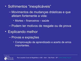 Sofrimentos “inexplicáveis” Movimentos de mudanças drásticas e que afetam fortemente a vida: Mortes – financeiros – saúde Podem ter motivos de resgate ou de prova  Explicando melhor Provas e expiações Comprovação de aprendizado e acerto de erros importantes. 