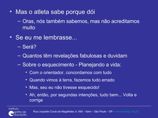 Mas o atleta sabe porque dói Oras, nós também sabemos, mas não acreditamos muito Se eu me lembrasse... Será? Quantos têm revelações fabulosas e duvidam Sobre o esquecimento - Planejando a vida: Com o orientador, concordamos com tudo Quando vimos à terra, fazemos tudo errado Mas, seu eu não tivesse esquecido!  Ah, então, por segundas intenções, tudo bem... Volta e corrige 