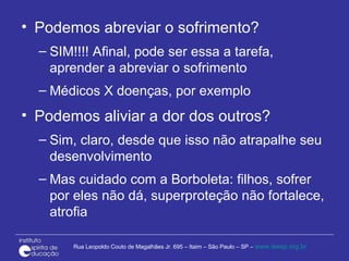Podemos abreviar o sofrimento? SIM!!!! Afinal, pode ser essa a tarefa, aprender a abreviar o sofrimento Médicos X doenças, por exemplo Podemos aliviar a dor dos outros? Sim, claro, desde que isso não atrapalhe seu desenvolvimento  Mas cuidado com a Borboleta: filhos, sofrer por eles não dá, superproteção não fortalece, atrofia 