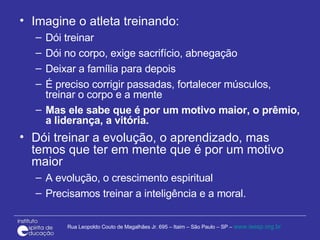 Imagine o atleta treinando: Dói treinar  Dói no corpo, exige sacrifício, abnegação Deixar a família para depois É preciso corrigir passadas, fortalecer músculos, treinar o corpo e a mente Mas ele sabe que é por um motivo maior, o prêmio, a liderança, a vitória. Dói treinar a evolução, o aprendizado, mas temos que ter em mente que é por um motivo maior A evolução, o crescimento espiritual Precisamos treinar a inteligência e a moral. 