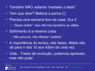 Também NÃO adianta “martelar o dedo” Tem que doer? Belisca a perna (!)  Precisa uma semana fora de casa, fica 5 “ Quero sofrer”: isso não traz benefício ao atleta. Sofrimento é a mesma coisa Não procure, não ofereça “cadeira” A importância do tempo, das fases. Atleta não dá para ir dos 10 aos 42km de uma vez.  Vida... Fases de evolução, podemos apressar, mas não pular. 