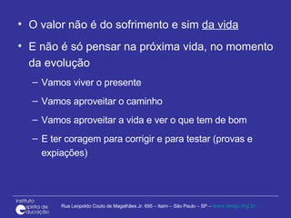 O valor não é do sofrimento e sim  da vida   E não é só pensar na próxima vida, no momento da evolução Vamos viver o presente Vamos aproveitar o caminho  Vamos aproveitar a vida e ver o que tem de bom  E ter coragem para corrigir e para testar (provas e expiações) 