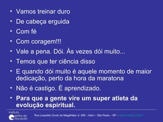 Vamos treinar duro De cabeça erguida Com fé Com coragem!!! Vale a pena. Dói. Às vezes dói muito...  Temos que ter ciência disso E quando dói muito é aquele momento de maior dedicação, perto da hora da maratona Não é castigo. É aprendizado.  Para que a gente vire um super atleta da evolução espiritual. 