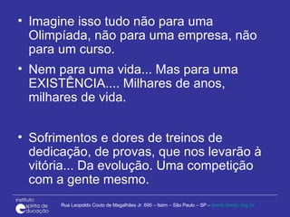 Imagine isso tudo não para uma Olimpíada, não para uma empresa, não para um curso. Nem para uma vida... Mas para uma EXISTÊNCIA.... Milhares de anos, milhares de vida. Sofrimentos e dores de treinos de dedicação, de provas, que nos levarão à vitória... Da evolução. Uma competição com a gente mesmo. 