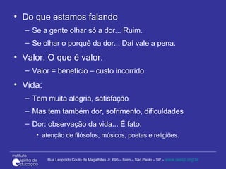 Do que estamos falando Se a gente olhar só a dor... Ruim. Se olhar o porquê da dor... Daí vale a pena. Valor, O que é valor. Valor = benefício – custo incorrido Vida:  Tem muita alegria, satisfação Mas tem também dor, sofrimento, dificuldades Dor: observação da vida... É fato.  atenção de filósofos, músicos, poetas e religiões.  