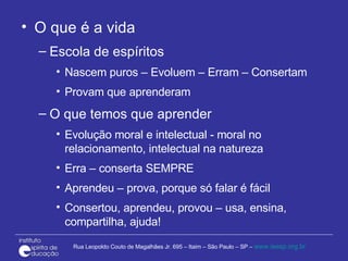 O que é a vida Escola de espíritos Nascem puros – Evoluem – Erram – Consertam  Provam que aprenderam O que temos que aprender Evolução moral e intelectual - moral no relacionamento, intelectual na natureza Erra – conserta SEMPRE Aprendeu – prova, porque só falar é fácil Consertou, aprendeu, provou – usa, ensina, compartilha, ajuda! 