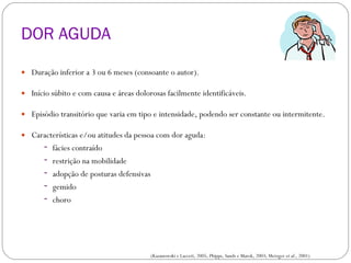 DOR AGUDA Duração inferior a 3 ou 6 meses (consoante o autor). Início súbito e com causa e áreas dolorosas facilmente identificáveis. Episódio transitório que varia em tipo e intensidade, podendo ser constante ou intermitente. Características e/ou atitudes da pessoa com dor aguda: fácies contraído restrição na mobilidade adopção de posturas defensivas gemido choro CLASSIFICAÇÃO DA DOR (Kazanowski e Lacceti, 2005; Phipps, Sands e Marek, 2003; Metzger  et al ., 2001) 