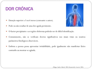 DOR CRÓNICA Duração superior a 3 ou 6 meses (consoante o autor). Pode ou não resultar de uma dor aguda persistente. O factor precipitante e as regiões dolorosas poderão ser de difícil identificação. Comummente, não se verificam desvios significativos nos sinais vitais ou noutros parâmetros fisiológicos observáveis.  Embora a pessoa possa apresentar irritabilidade, pode igualmente não manifestar fácies contraído ou mostrar-se agitada. CLASSIFICAÇÃO DA DOR (Phipps, Sands e Marek, 2003; Kazanowski e Lacceti, 2005) 