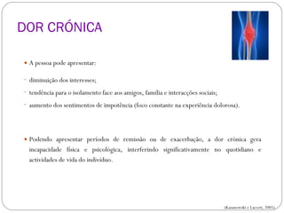 DOR CRÓNICA A pessoa pode apresentar: diminuição dos interesses; tendência para o isolamento face aos amigos, família e interacções sociais; aumento dos sentimentos de impotência (foco constante na experiência dolorosa). Podendo apresentar períodos de remissão ou de exacerbação, a dor crónica gera incapacidade física e psicológica, interferindo significativamente no quotidiano e actividades de vida do indivíduo. CLASSIFICAÇÃO DA DOR (Kazanowski e Lacceti, 2005) 