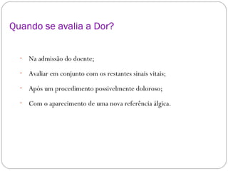Quando se avalia a Dor? Na admissão do doente; Avaliar em conjunto com os restantes sinais vitais; Após um procedimento possivelmente doloroso;  Com o aparecimento de uma nova referência álgica. 