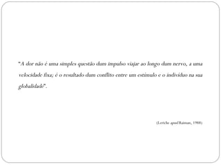 “ A dor não é uma simples questão dum impulso viajar ao longo dum nervo, a uma velocidade fixa; é o resultado dum conflito entre um estímulo e o indivíduo na sua globalidade ”. (Leriche  apud  Raiman, 1988) 
