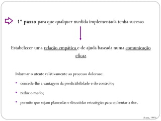 1º passo  para que qualquer medida implementada tenha sucesso Estabelecer uma  relação empática  e de ajuda baseada numa  comunicação eficaz Informar o utente relativamente ao processo doloroso: concede-lhe a vantagem da predictibilidade e do controlo; reduz o medo; permite que sejam planeadas e discutidas estratégias para enfrentar a dor. ( Luna, 1993) INTERVENÇÕES NÃO FARMACOLÓGICAS 