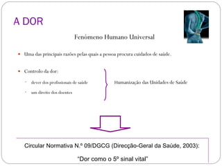 A DOR Fenómeno Humano Universal Uma das principais razões pelas quais a pessoa procura cuidados de saúde. Controlo da dor: dever dos profissionais de saúde   H umanização das Unidades de Saúde um direito dos doentes Circular Normativa N.º 09/DGCG (Direcção-Geral da Saúde, 2003): “ Dor como o 5º sinal vital” 