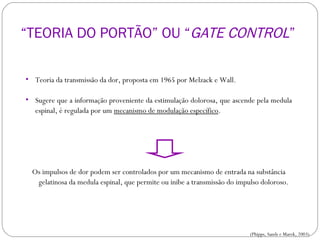 Teoria da transmissão da dor, proposta em 1965 por Melzack e Wall. Sugere que a informação proveniente da estimulação dolorosa, que ascende pela medula espinal, é regulada por um  mecanismo de modulação específico .  Os impulsos de dor podem ser controlados por um mecanismo de entrada na substância gelatinosa da medula espinal, que permite ou inibe a transmissão do impulso doloroso. FISIOLOGIA DA DOR (Phipps, Sands e Marek, 2003) “ TEORIA DO PORTÃO” OU “ GATE CONTROL ”  