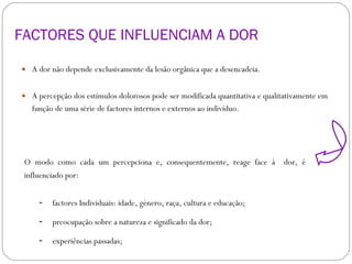 FACTORES QUE INFLUENCIAM A DOR  A dor não depende exclusivamente da lesão orgânica que a desencadeia.  A percepção dos estímulos dolorosos pode ser modificada quantitativa e qualitativamente em função de uma série de factores internos e externos ao indivíduo. factores Individuais: idade, género, raça, cultura e educação;   preocupação sobre a natureza e significado da dor;  experiências passadas;  O modo como cada um percepciona e, consequentemente, reage face à  dor, é influenciado por:  
