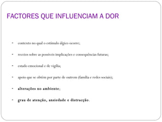 FACTORES QUE INFLUENCIAM A DOR  contexto no qual o estímulo álgico ocorre; receios sobre as possíveis implicações e consequências futuras; estado emocional e de vigília; apoio que se obtém por parte de outrem (família e redes sociais); alterações no ambiente ; grau de atenção, ansiedade e distracção . 