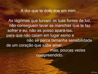 A dor que te doe, doe em mim... As lágrimas que turvam as tuas fontes de luz, não conseguem lavar as manchas que te faz sofrer e eu, não as posso apará-las,  para que não caiam em lugar esmo e  não se perca tamanha sensibilidade de um coração que sabe amar,  mas, poucas vezes compreendido. 
