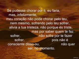 Se pudesse chorar por ti, eu faria,  mas, infelizmente,  meu coração não pode chorar pelo teu,  nem mesmo, sofrendo pelo teu sofrer,  alivia a tua tristeza, não porque és triste,  mas por saber quem te faz sofrer,  não sofre por te fazer sofrer,  pois não é consciente disso ou,  não quer ser, no momento. 