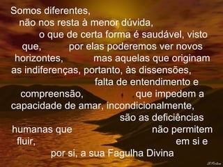 Somos diferentes,  não nos resta à menor dúvida,  o que de certa forma é saudável, visto que,  por elas poderemos ver novos horizontes,  mas aquelas que originam as indiferenças, portanto, às dissensões,  falta de entendimento e compreensão,  que impedem a capacidade de amar, incondicionalmente,  são as deficiências humanas que  não permitem fluir,  em si e por si, a sua Fagulha Divina 