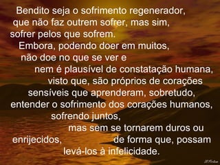 Bendito seja o sofrimento regenerador,  que não faz outrem sofrer, mas sim,  sofrer pelos que sofrem.  Embora, podendo doer em muitos,  não doe no que se ver e  nem é plausível de constatação humana,  visto que, são próprios de corações sensíveis que aprenderam, sobretudo, entender o sofrimento dos corações humanos,  sofrendo juntos,  mas sem se tornarem duros ou enrijecidos,  de forma que, possam levá-los à infelicidade. 