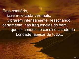 Pelo contrário,  fazem-no cada vez mais,  vibrarem intensamente, ressonando, certamente, nas frequências do bem,  que os conduz ao excelso estado de bondade, apesar de tudo... 