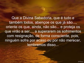 Que a Divina Sabedoria, que é tudo e também todos, abençoe os que já são..., oriente os que, ainda, não são... e proteja os que virão a ser..., a superarem os sofrimentos com resignação, de forma consciente, pois, ninguém sofre por acaso ou por não merecer, lembremos disso... 