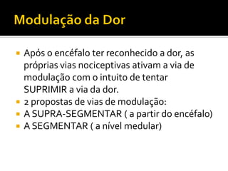  Após o encéfalo ter reconhecido a dor, as
próprias vias nociceptivas ativam a via de
modulação com o intuito de tentar
SUPRIMIR a via da dor.
 2 propostas de vias de modulação:
 A SUPRA-SEGMENTAR ( a partir do encéfalo)
 A SEGMENTAR ( a nível medular)
 