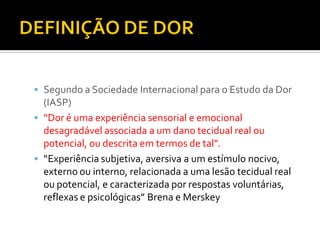  Segundo a Sociedade Internacional para o Estudo da Dor
(IASP)
 “Dor é uma experiência sensorial e emocional
desagradável associada a um dano tecidual real ou
potencial, ou descrita em termos de tal”.
 “Experiência subjetiva, aversiva a um estímulo nocivo,
externo ou interno, relacionada a uma lesão tecidual real
ou potencial, e caracterizada por respostas voluntárias,
reflexas e psicológicas” Brena e Merskey
 