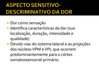  Dor como sensação
 Identifica características da dor (sua
localização, duração, intensidade e
qualidade)
 Devido vias do sistema lateral e as projeções
dos núcleosVPM eVPL que ocorrem
predominantemente para o córtex
somatossensorial primário.
 