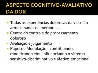  Todas as experiências dolorosas da vida são
armazenadas na memória...
 Centro do controle do processamento
doloroso
 Avaliação e julgamento
 Papel de Modulação- contribuindo,
modificando e/ou influenciando o sistema
sensitivo-discriminativo e afetivo-emocional.
 