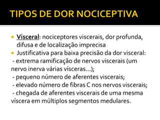  Visceral: nociceptores viscerais, dor profunda,
difusa e de localização imprecisa
 Justificativa para baixa precisão da dor visceral:
- extrema ramificação de nervos viscerais (um
nervo inerva várias vísceras...);
- pequeno número de aferentes viscerais;
- elevado número de fibras C nos nervos viscerais;
- chegada de aferentes viscerais de uma mesma
víscera em múltiplos segmentos medulares.
 